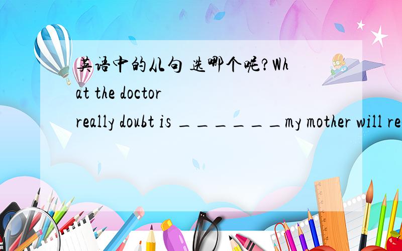 英语中的从句 选哪个呢?What the doctor really doubt is ______my mother will recover from the serious disease soon.A whether B shat C how D why