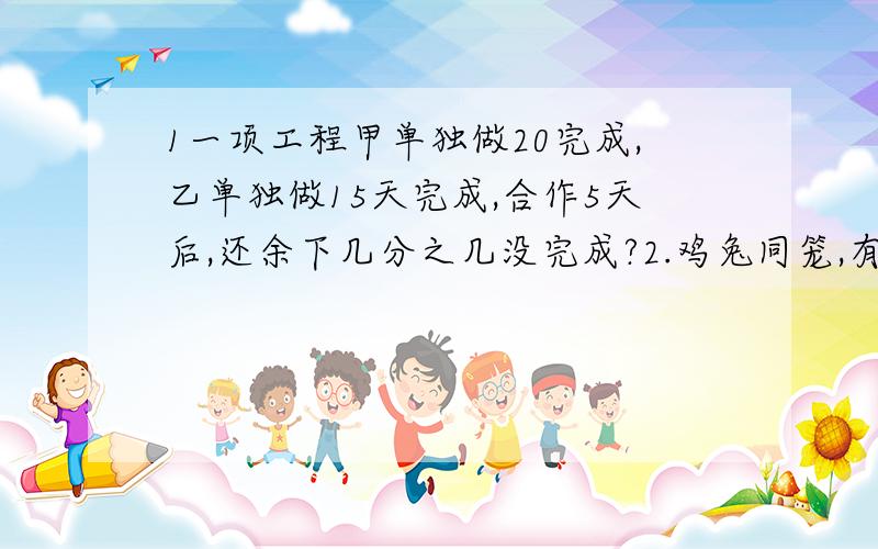 1一项工程甲单独做20完成,乙单独做15天完成,合作5天后,还余下几分之几没完成?2.鸡兔同笼,有17个头,50条腿,鸡兔各多少只?