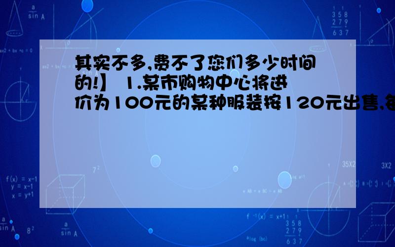 其实不多,费不了您们多少时间的!】 1.某市购物中心将进价为100元的某种服装按120元出售,每天可以售出300件,经市场调查发现,这种服装售价每提高1元,销售量就减少5件,如果购物中心将售价定