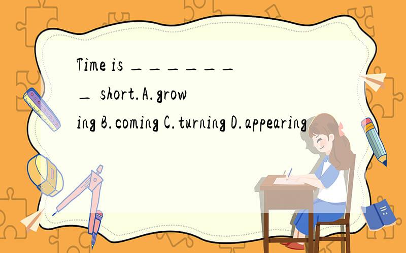 Time is _______ short.A.growing B.coming C.turning D.appearing