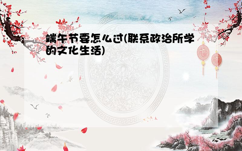 端午节要怎么过(联系政治所学的文化生活)