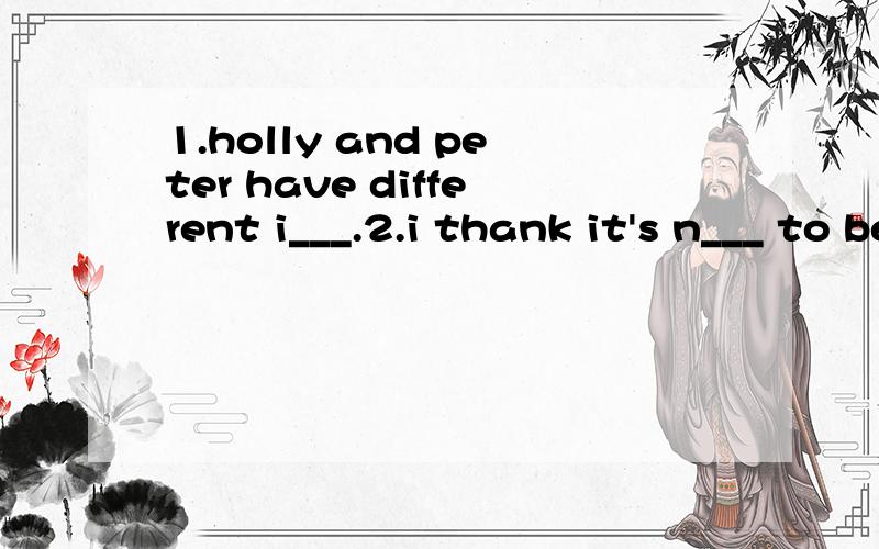 1.holly and peter have different i___.2.i thank it's n___ to be friendly to others.3.i don't c___ what you say.i have my idea.4.you can get some i____ about it on the internet.5.i think f___ is more important than money.i want more friends.6.we both