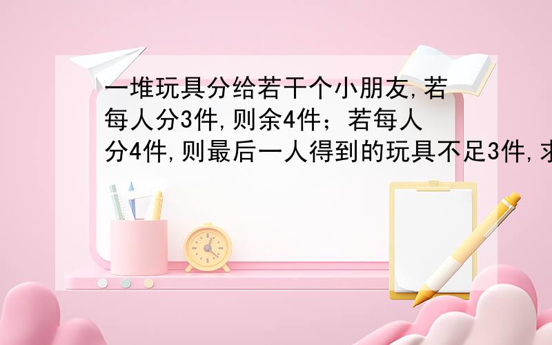 一堆玩具分给若干个小朋友,若每人分3件,则余4件；若每人分4件,则最后一人得到的玩具不足3件,求小朋友的人数与玩具书?