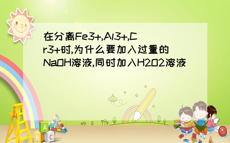 在分离Fe3+,Al3+,Cr3+时,为什么要加入过量的NaOH溶液,同时加入H2O2溶液