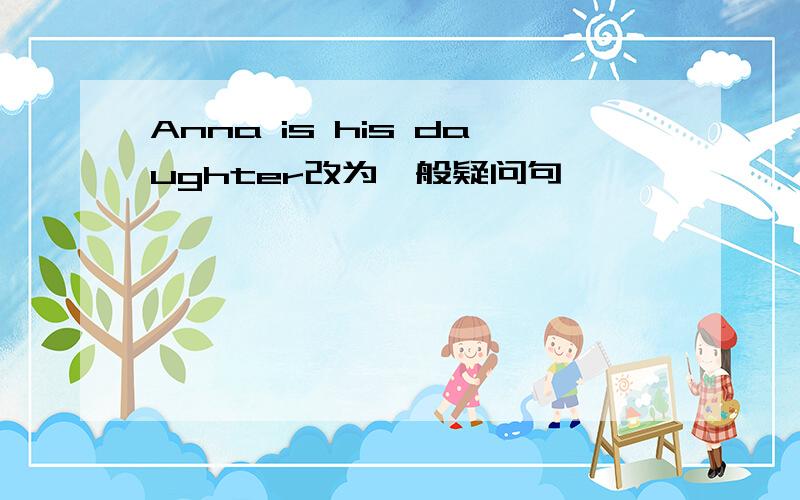 Anna is his daughter改为一般疑问句