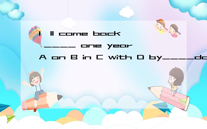 I'll come back ____ one yearA on B in C with D by____do you hear from your sisterEvery three weeksA how many B how much C how long D how oftenThe soldier fixed his eye ____the targetA for B on C with D upI'd never dreamed of ____ my child to do thatA