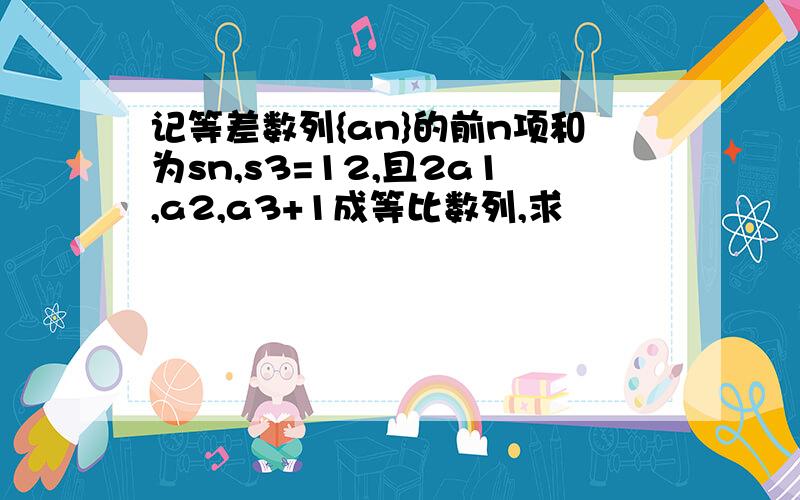 记等差数列{an}的前n项和为sn,s3=12,且2a1,a2,a3+1成等比数列,求