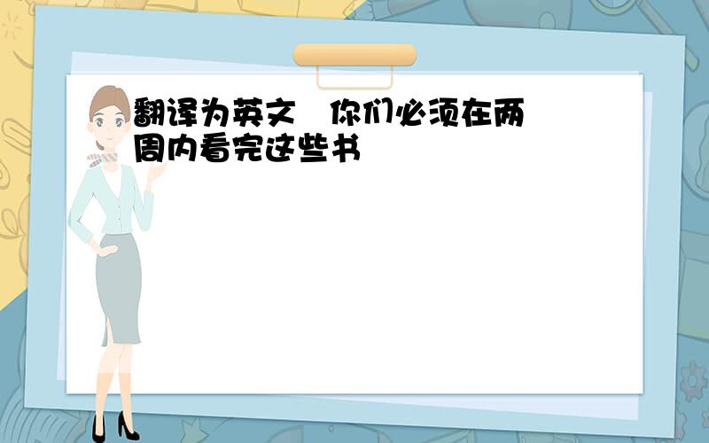 翻译为英文   你们必须在两周内看完这些书