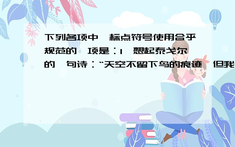 下列各项中,标点符号使用合乎规范的一项是：1,想起泰戈尔的一句诗：“天空不留下鸟的痕迹,但我已飞过