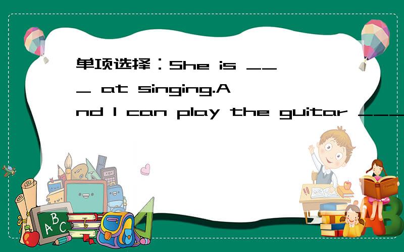 单项选择：She is ___ at singing.And I can play the guitar ___A.well;goodB:well;wellC.good;wellD.good;good
