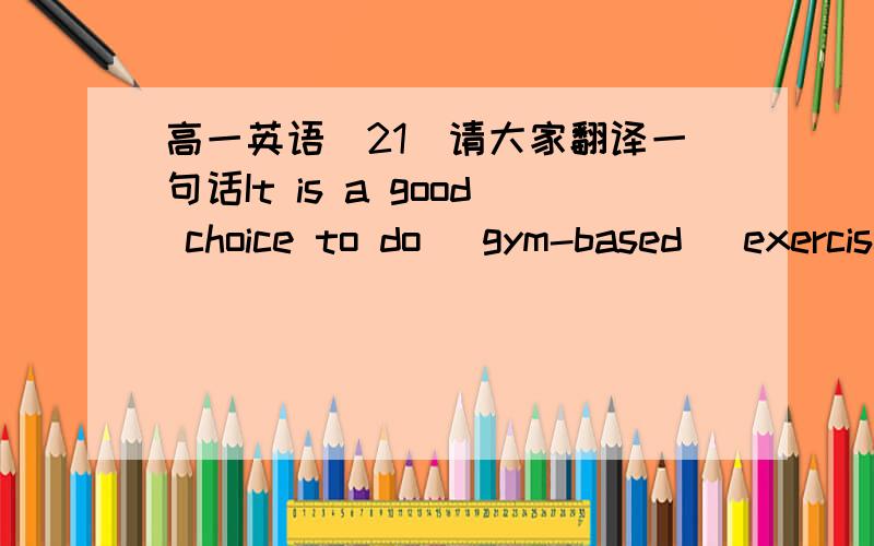 高一英语（21）请大家翻译一句话It is a good choice to do (gym-based )exercise.