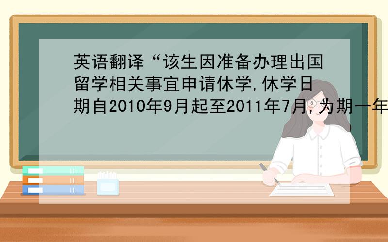 英语翻译“该生因准备办理出国留学相关事宜申请休学,休学日期自2010年9月起至2011年7月,为期一年.”需要正式一点 官方一点啊~