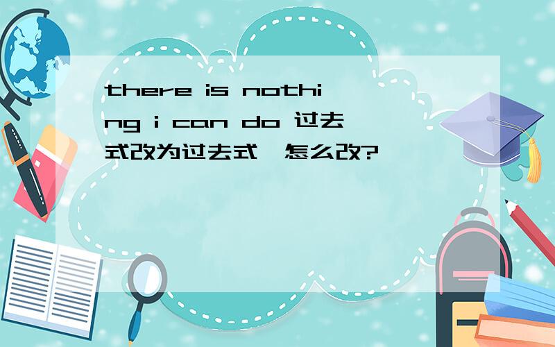 there is nothing i can do 过去式改为过去式,怎么改?