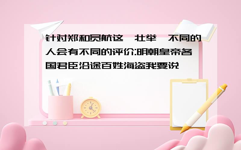 针对郑和员航这一壮举,不同的人会有不同的评价:明朝皇帝各国君臣沿途百姓海盗我要说