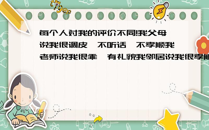 每个人对我的评价不同!我父母说我很调皮,不听话,不孝顺我老师说我很乖,有礼貌我邻居说我很孝顺,能干我知心朋友说我很热情,很邪恶我普通同学说我很淡定,不爱说话,很纯洁一些人说我太