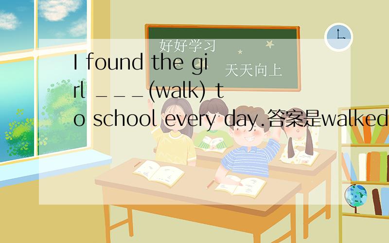 I found the girl ___(walk) to school every day.答案是walked.为什么呢?不是every 为什么不可以是walk?求详解,