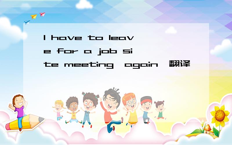 I have to leave for a job site meeting,again,翻译