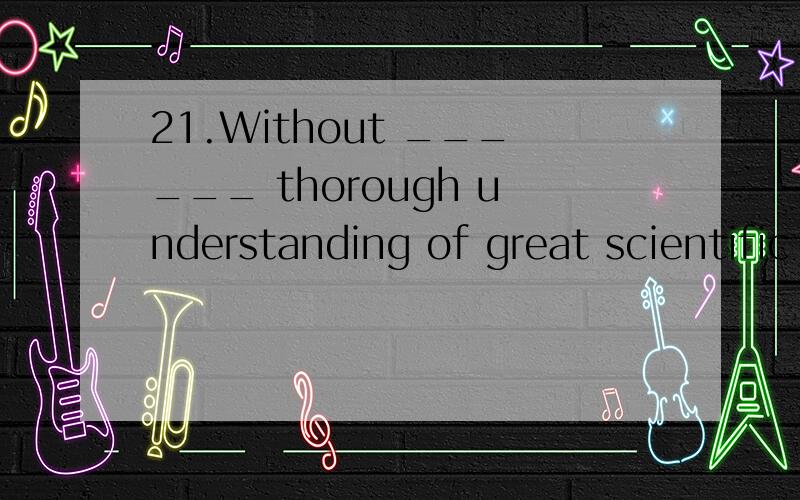 21.Without ______ thorough understanding of great scientific achievementsWithout ______ thorough understanding of greatscientific achievements,you can’t have ____ say over their positive effects onour life.a；a 为什么?