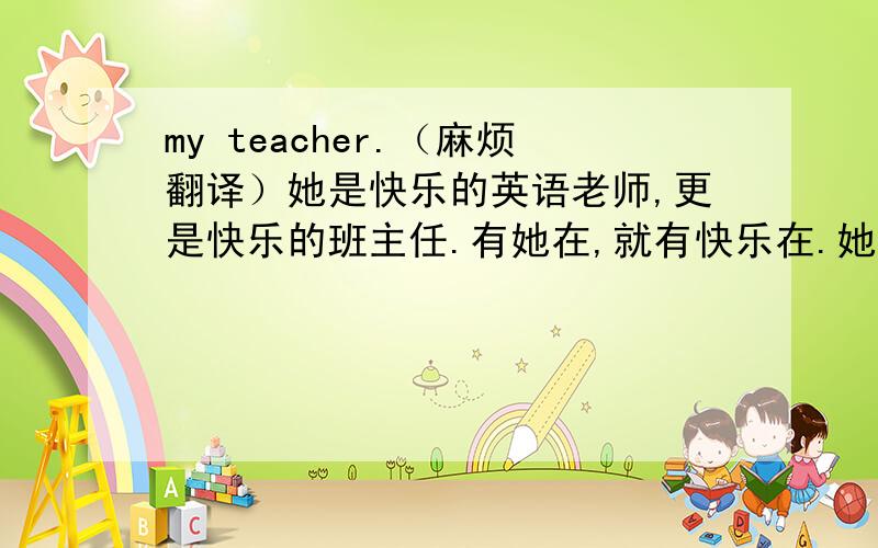 my teacher.（麻烦翻译）她是快乐的英语老师,更是快乐的班主任.有她在,就有快乐在.她的课堂形式简单,却内容丰富.她的为人态度谨严,却言语幽默.在学生心目中,她是一片响晴的天,明净、温暖