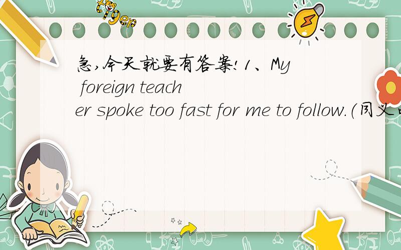 急,今天就要有答案!1、My foreign teacher spoke too fast for me to follow.（同义句）My foreign teacher spoke ____ fast ____ I ____ ____ him.2、I found they were very relaxed.(同义句）I found ____ very ____.3、I have problems in pron