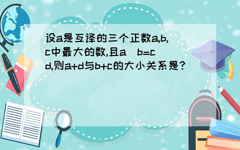 设a是互译的三个正数a,b,c中最大的数,且a\b=c\d,则a+d与b+c的大小关系是?