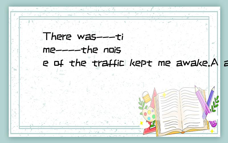 There was---time----the noise of the traffic kept me awake.A a; thatB a whenC the that D\ when 为什么b