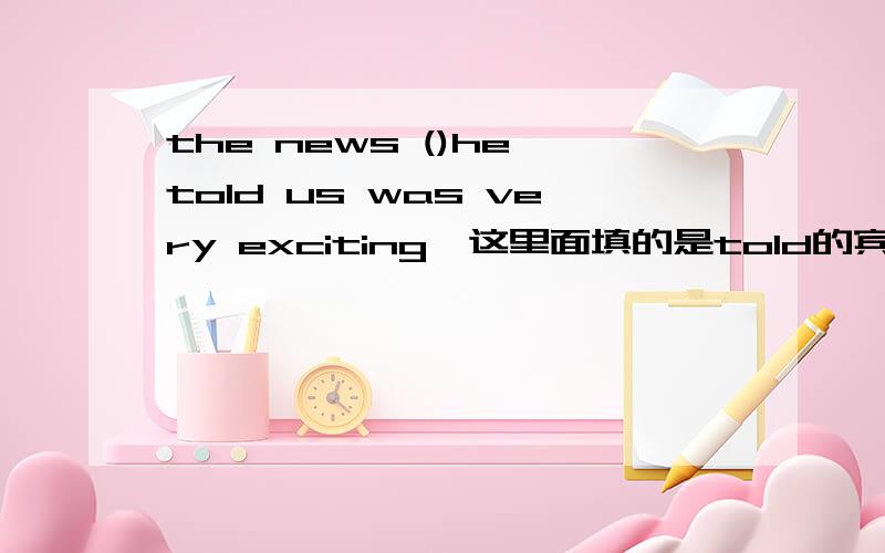 the news ()he told us was very exciting,这里面填的是told的宾语呢?还是主语that ,which都可以做主语吗?；the school ()BIll once studied has becoem famous,becoem famous是什么意思呢?