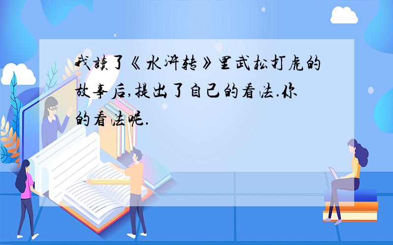 我读了《水浒转》里武松打虎的故事后,提出了自己的看法．你的看法呢.