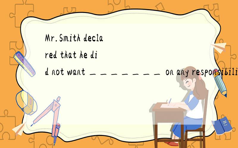 Mr.Smith declared that he did not want _______ on any responsibilities.A:put up B:to take C:putting D:to look