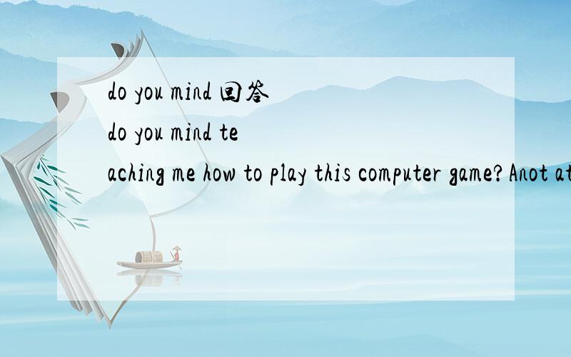 do you mind 回答do you mind teaching me how to play this computer game?Anot at all Bof course 应该选哪一个,为什么