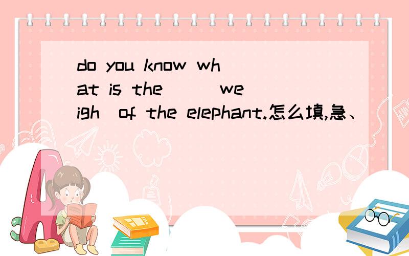 do you know what is the()(weigh)of the elephant.怎么填,急、