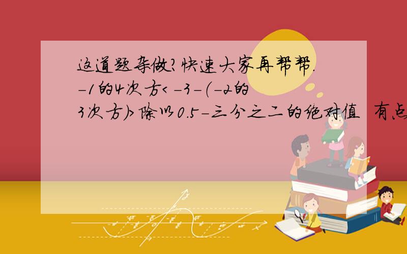 这道题杂做?快速大家再帮帮.-1的4次方＜-3-（-2的3次方）＞除以0.5-三分之二的绝对值  有点乱.抱歉.大家写在纸上算一下写的完整点，谢谢