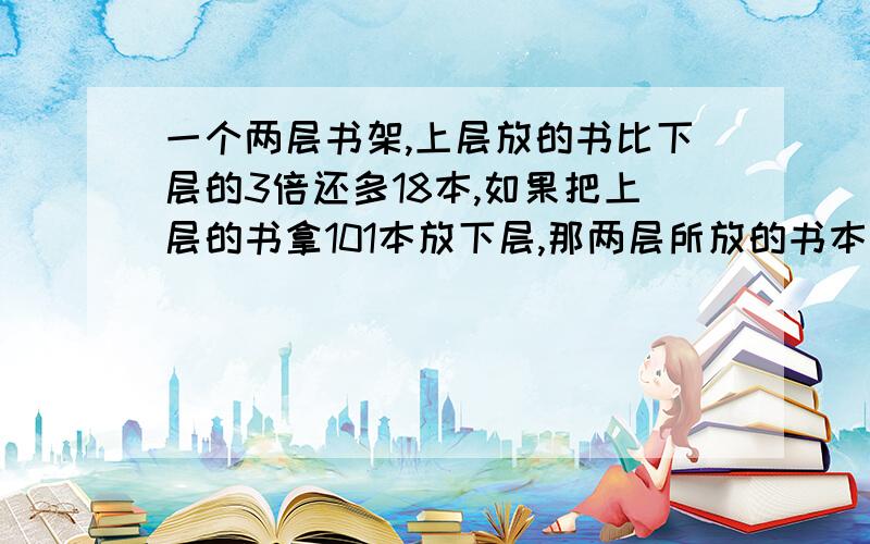 一个两层书架,上层放的书比下层的3倍还多18本,如果把上层的书拿101本放下层,那两层所放的书本数正好相同.原来上、下层各有几本书?（用方程解）用方程解