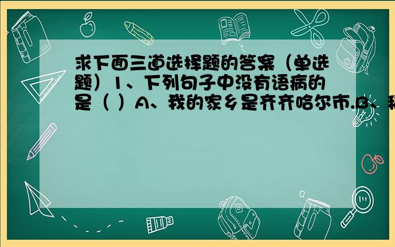 求下面三道选择题的答案（单选题）1、下列句子中没有语病的是（ ）A、我的家乡是齐齐哈尔市.B、稻子成熟了,田里一派丰收的景象.C、自从开展雷锋活动以后,我们班不断涌现好人好事.2、