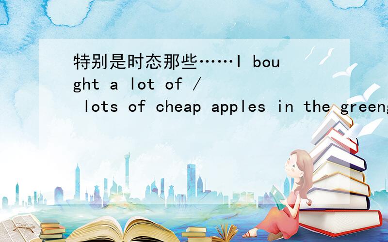 特别是时态那些……I bought a lot of / lots of cheap apples in the greengrocer near your home .我在你家旁边的水果店买了很多苹果.I only have a little /a bit of money left and no more .我只剩下一点钱了,在没有多了 sh