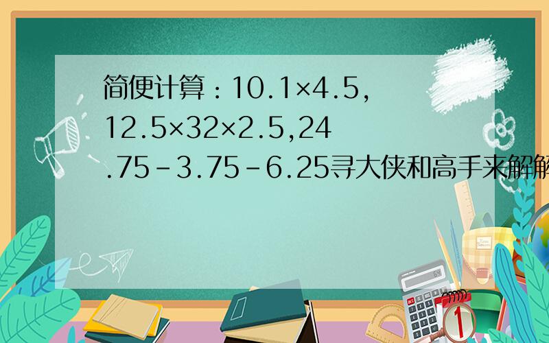 简便计算：10.1×4.5,12.5×32×2.5,24.75-3.75-6.25寻大侠和高手来解解这道题吧