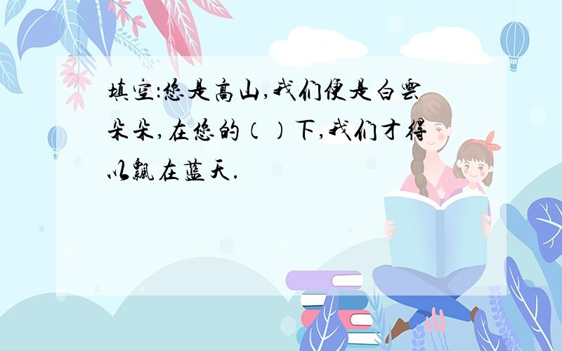 填空：您是高山,我们便是白云朵朵,在您的（）下,我们才得以飘在蓝天.