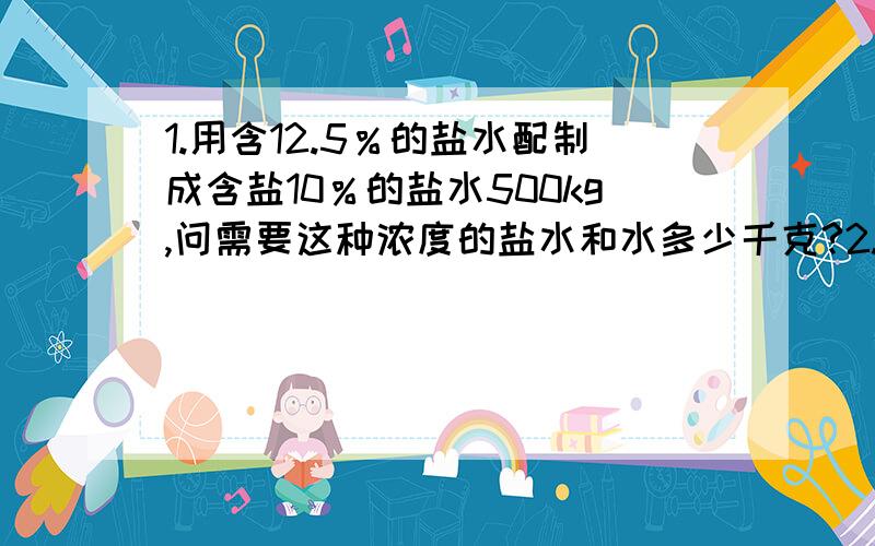 1.用含12.5％的盐水配制成含盐10％的盐水500kg,问需要这种浓度的盐水和水多少千克?2.要配制浓度10％的硫酸溶液100kg,已有浓度为60％的硫酸溶液8.5kg,还需要浓度为98％的硫酸溶液和水各多少千