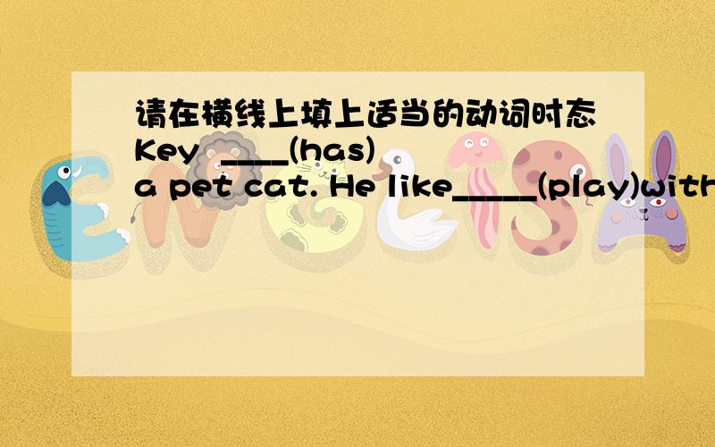 请在横线上填上适当的动词时态Key  ____(has)a pet cat. He like_____(play)with it after school.He____(teach)his cat many things.He washes his pet.He____(try)to be very kind .He____(go)to the park with his cat.How much____(be)two plus two?H