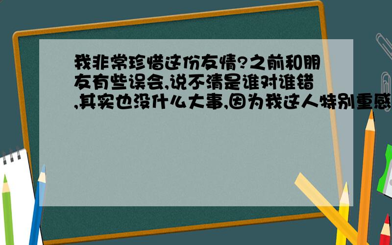 我非常珍惜这份友情?之前和朋友有些误会,说不清是谁对谁错,其实也没什么大事,因为我这人特别重感情,之前,我也当是我错了给他道歉,可他好象还是爱理不理,和过去判若两人,真没办法?他的