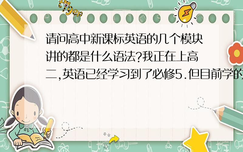 请问高中新课标英语的几个模块讲的都是什么语法?我正在上高二,英语已经学习到了必修5.但目前学的一头雾水,因为除了讲讲单词的用法就是讲课文,然后做题,做题更是一塌糊涂,因为我是文