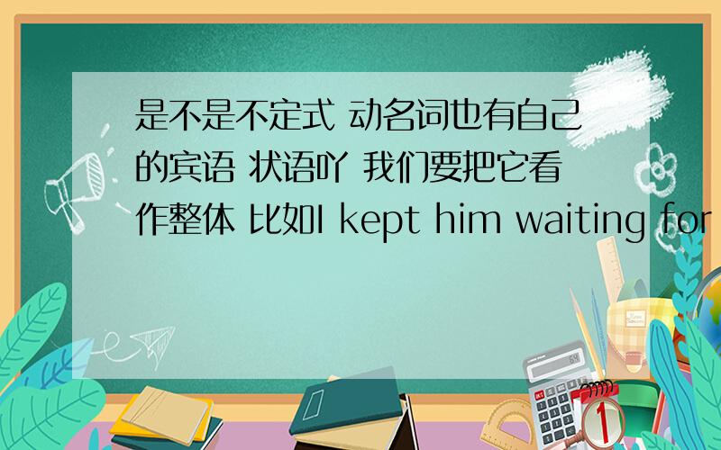 是不是不定式 动名词也有自己的宾语 状语吖 我们要把它看作整体 比如I kept him waiting for a long time 这里的宾语补足语是不是waiting for a long time吖这里的状语是动名词的状语 所以我们要看作整