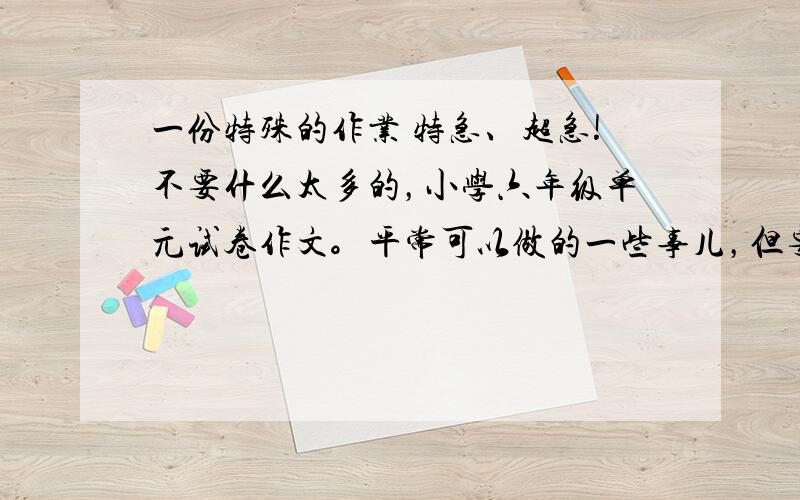 一份特殊的作业 特急、超急!不要什么太多的，小学六年级单元试卷作文。平常可以做的一些事儿，但要特殊！（作文）