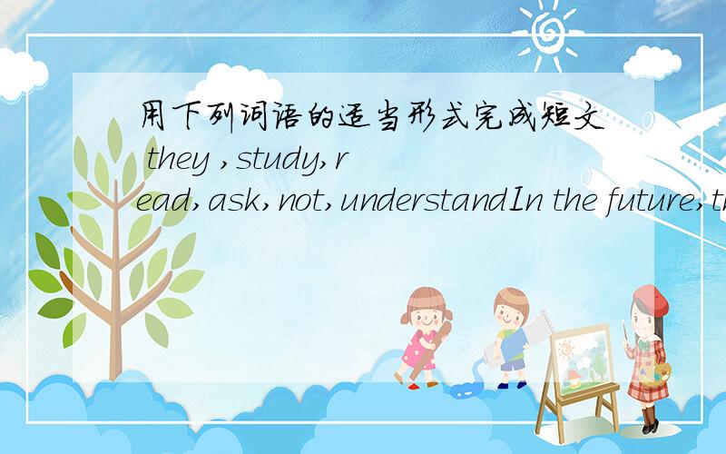 用下列词语的适当形式完成短文 they ,study,read,ask,not,understandIn the future,there will be no teachers in schools ,and there will only be computers.Students will teach__1__ in the future.Computers will help students 2.___.Students 3.__