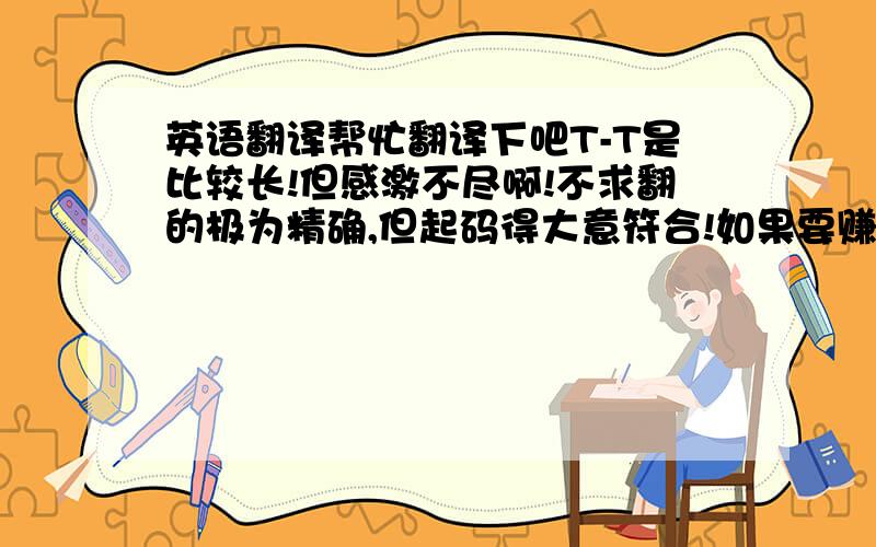 英语翻译帮忙翻译下吧T-T是比较长!但感激不尽啊!不求翻的极为精确,但起码得大意符合!如果要赚分用翻译器,那还是别浪费您老复制粘贴的时间了~THNX!看来确实引起歧异了..我说的是翻译下面