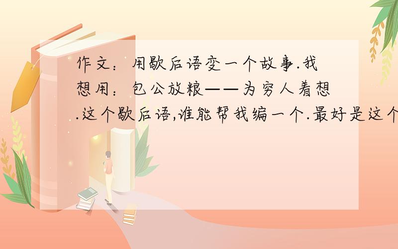 作文：用歇后语变一个故事.我想用：包公放粮——为穷人着想.这个歇后语,谁能帮我编一个.最好是这个歇后语,其他的也没关系,（注：需要些400多个字,如果觉得麻烦的话,提供一些素材、思