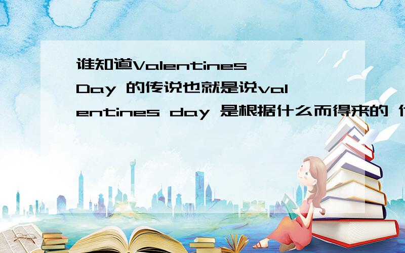 谁知道Valentines Day 的传说也就是说valentines day 是根据什么而得来的 代表意义是什么 valentine 又是谁 answer in english.please