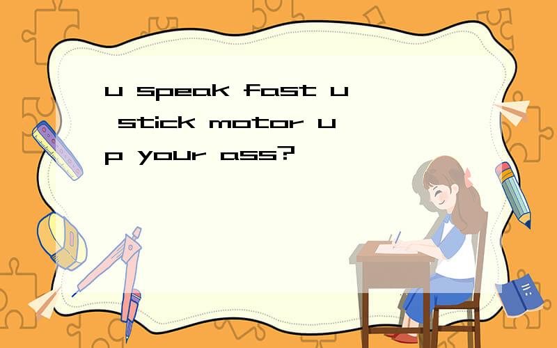 u speak fast u stick motor up your ass?