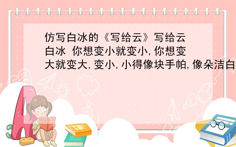 仿写白冰的《写给云》写给云 白冰 你想变小就变小,你想变大就变大,变小,小得像块手帕,像朵洁白的小花; 变大,大得无边无际,能盖住整个天下.没有人在蓝天上,为你把框框画.你像变什么就变