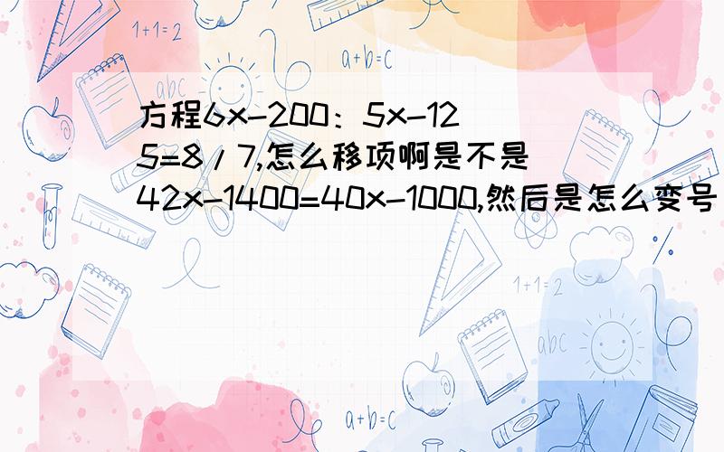 方程6x-200：5x-125=8/7,怎么移项啊是不是42x-1400=40x-1000,然后是怎么变号